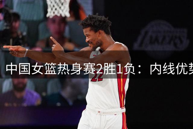 中国女篮热身赛2胜1负：内线优势明显 外线火力待加强