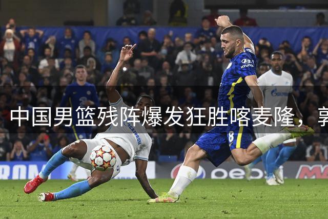 中国男篮残阵爆发狂胜喀麦隆，郭士强调配初见成效