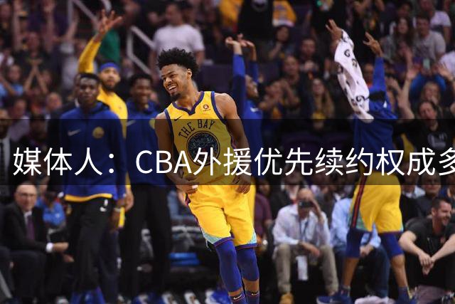 媒体人：CBA外援优先续约权成多家竞争对象 本土球员流通更复杂