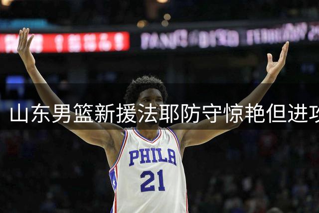 山东男篮新援法耶防守惊艳但进攻乏力 能否接替克里斯成关键悬念