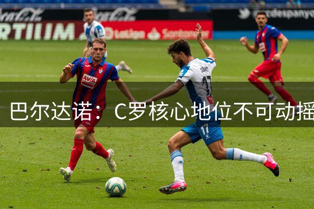 巴尔达诺：C罗核心地位不可动摇 梅西完美谢幕值得尊敬