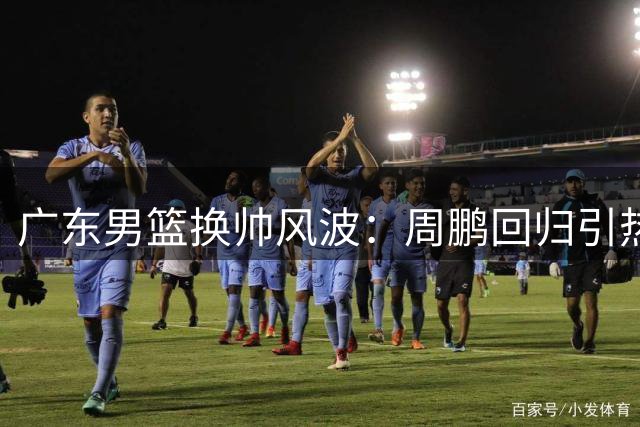 广东男篮换帅风波：周鹏回归引热议，老将能否扛起执教大旗？