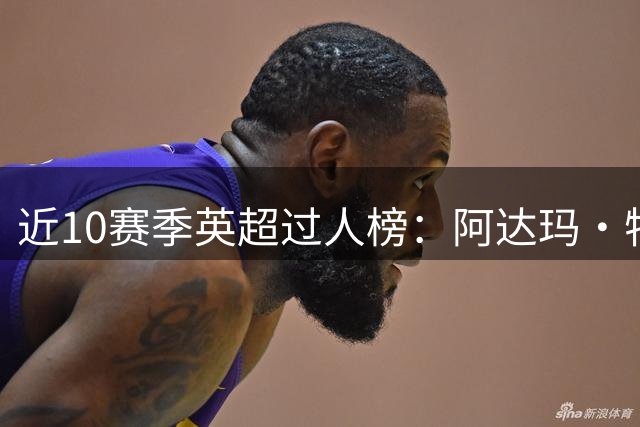 近10赛季英超过人榜：阿达玛·特劳雷747次居首，阿扎尔进前5