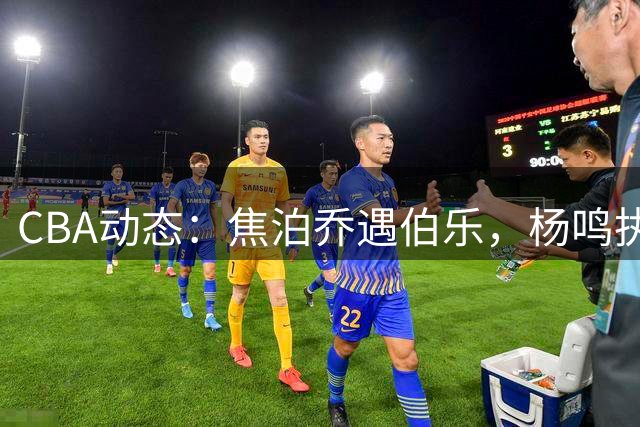 CBA动态：焦泊乔遇伯乐，杨鸣执教展才华，两队争抢NBA新星