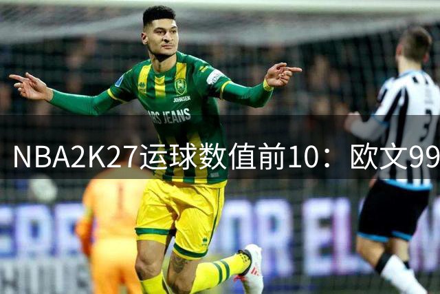 NBA2K27运球数值前10：欧文99独占第一 库里97 布伦森&SGA96